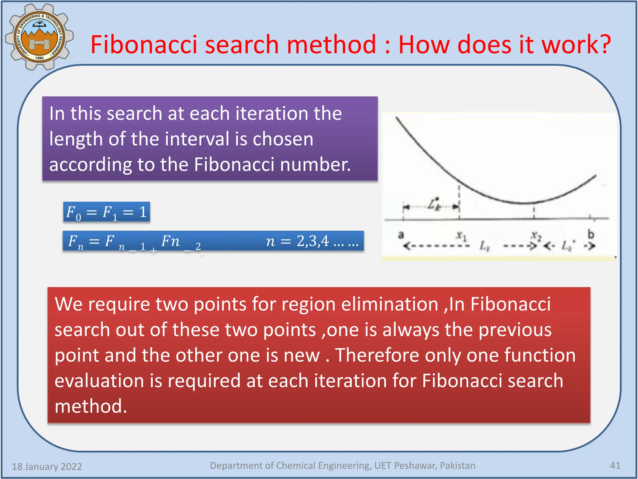Fibonacci search method : How does it work?
18 January 2022 Department of Chemical Engineering, UET Peshawar, Pakistan 41
In this search at each iteration the
length of the interval is chosen
according to the Fibonacci number.
𝐹𝐹0 = 𝐹𝐹1 = 1
𝐹𝐹𝑛𝑛 = 𝐹𝐹 𝑛𝑛 − 1 +
𝐹𝐹𝐹𝐹 − 2,
𝑛𝑛 = 2,3,4 … …
We require two points for region elimination ,In Fibonacci
search out of these two points ,one is always the previous
point and the other one is new . Therefore only one function
evaluation is required at each iteration for Fibonacci search
method.
 