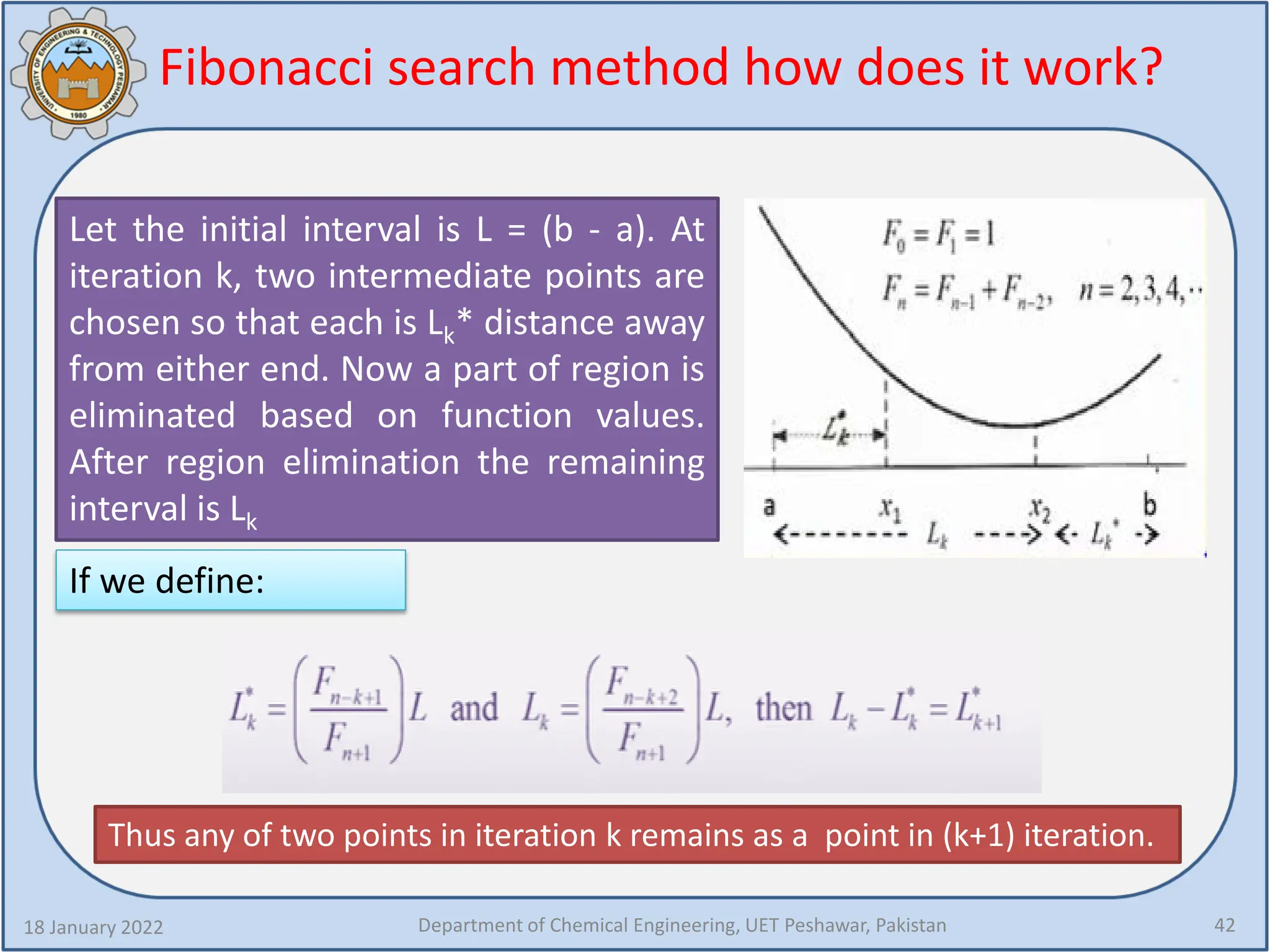 Fibonacci search method how does it work?
18 January 2022 Department of Chemical Engineering, UET Peshawar, Pakistan 42
Let the initial interval is L = (b - a). At
iteration k, two intermediate points are
chosen so that each is Lk* distance away
from either end. Now a part of region is
eliminated based on function values.
After region elimination the remaining
interval is Lk
If we define:
Thus any of two points in iteration k remains as a point in (k+1) iteration.
 