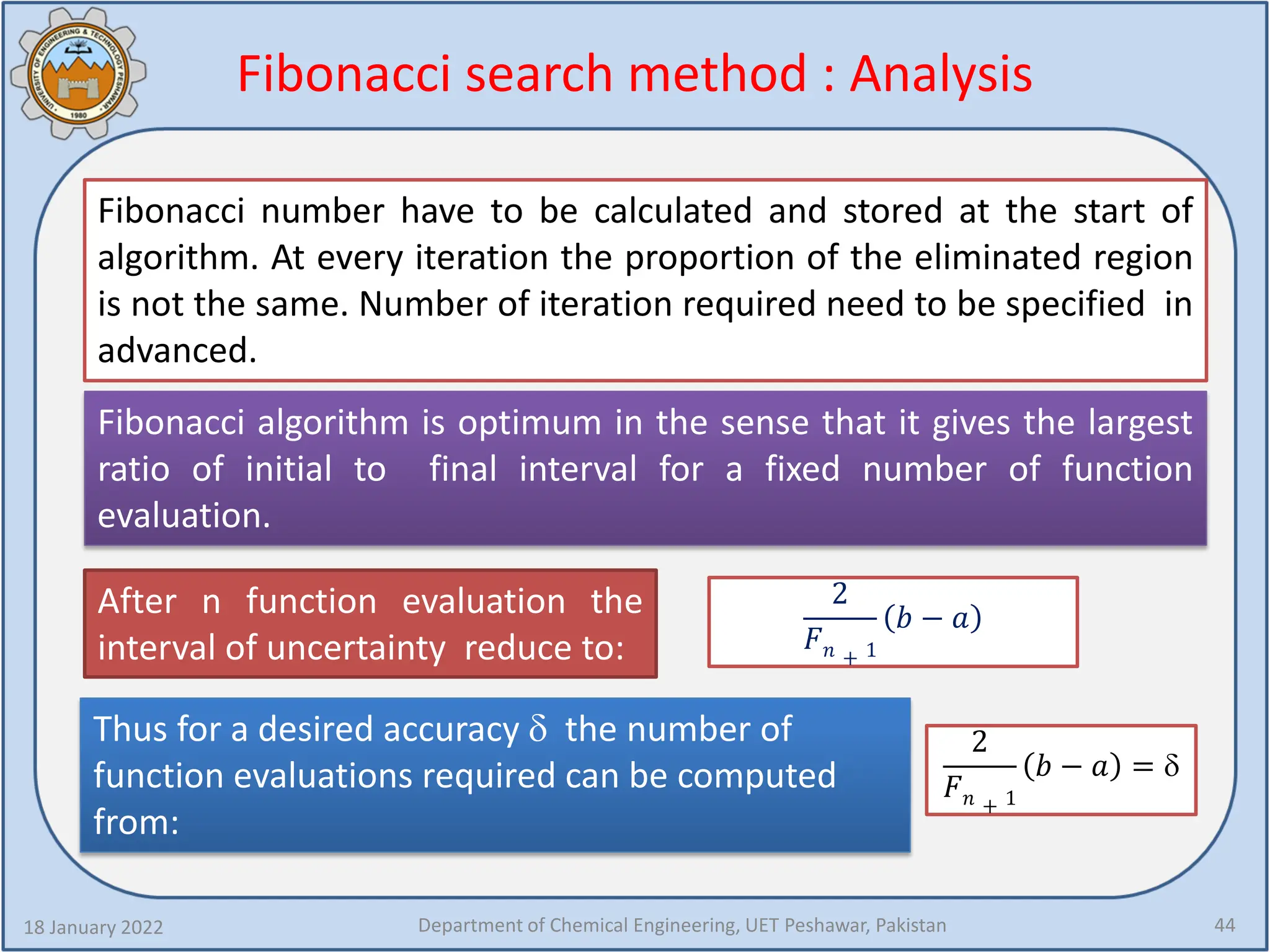 Fibonacci search method : Analysis
18 January 2022 Department of Chemical Engineering, UET Peshawar, Pakistan 44
Fibonacci number have to be calculated and stored at the start of
algorithm. At every iteration the proportion of the eliminated region
is not the same. Number of iteration required need to be specified in
advanced.
Fibonacci algorithm is optimum in the sense that it gives the largest
ratio of initial to final interval for a fixed number of function
evaluation.
After n function evaluation the
interval of uncertainty reduce to:
Thus for a desired accuracy δ the number of
function evaluations required can be computed
from:
2
𝐹𝐹𝑛𝑛 + 1
𝑏𝑏 − 𝑎𝑎
2
𝐹𝐹𝑛𝑛 + 1
𝑏𝑏 − 𝑎𝑎 = δ
 