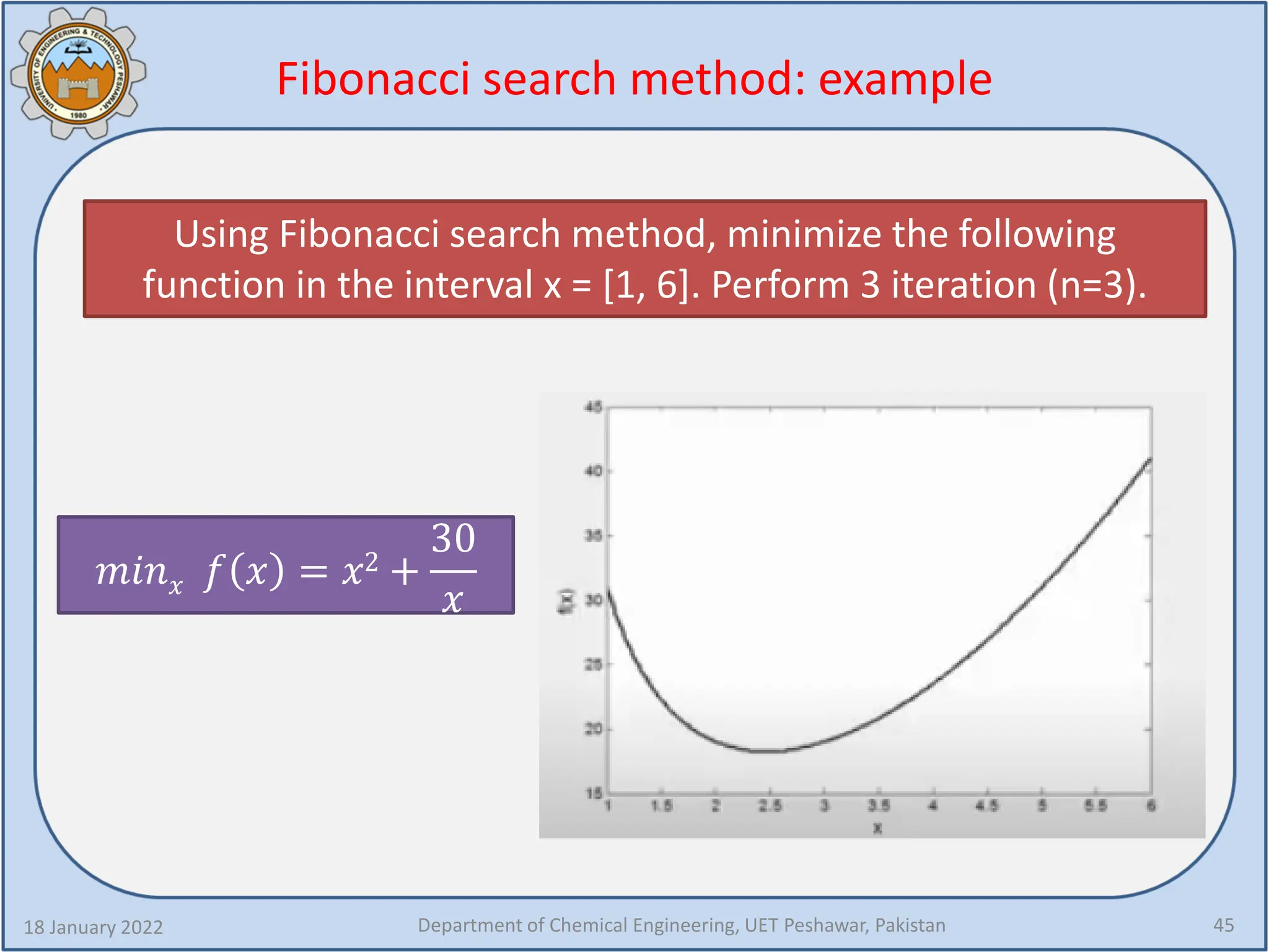 Fibonacci search method: example
18 January 2022 Department of Chemical Engineering, UET Peshawar, Pakistan 45
Using Fibonacci search method, minimize the following
function in the interval x = [1, 6]. Perform 3 iteration (n=3).
𝑚𝑚𝑚𝑚𝑚𝑚𝑥𝑥 𝑓𝑓 𝑥𝑥 = 𝑥𝑥2 +
30
𝑥𝑥
 
