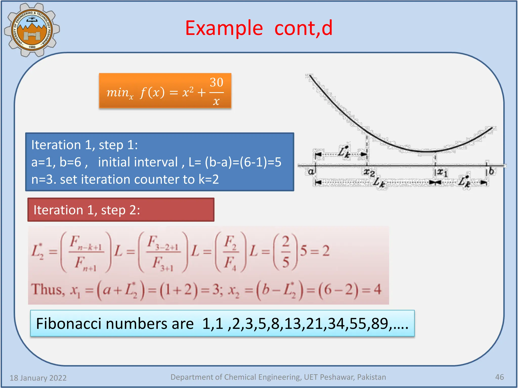 Example cont,d
18 January 2022 Department of Chemical Engineering, UET Peshawar, Pakistan 46
𝑚𝑚𝑚𝑚𝑚𝑚𝑥𝑥 𝑓𝑓 𝑥𝑥 = 𝑥𝑥2 +
30
𝑥𝑥
Iteration 1, step 1:
a=1, b=6 , initial interval , L= (b-a)=(6-1)=5
n=3. set iteration counter to k=2
Iteration 1, step 2:
Fibonacci numbers are 1,1 ,2,3,5,8,13,21,34,55,89,….
 