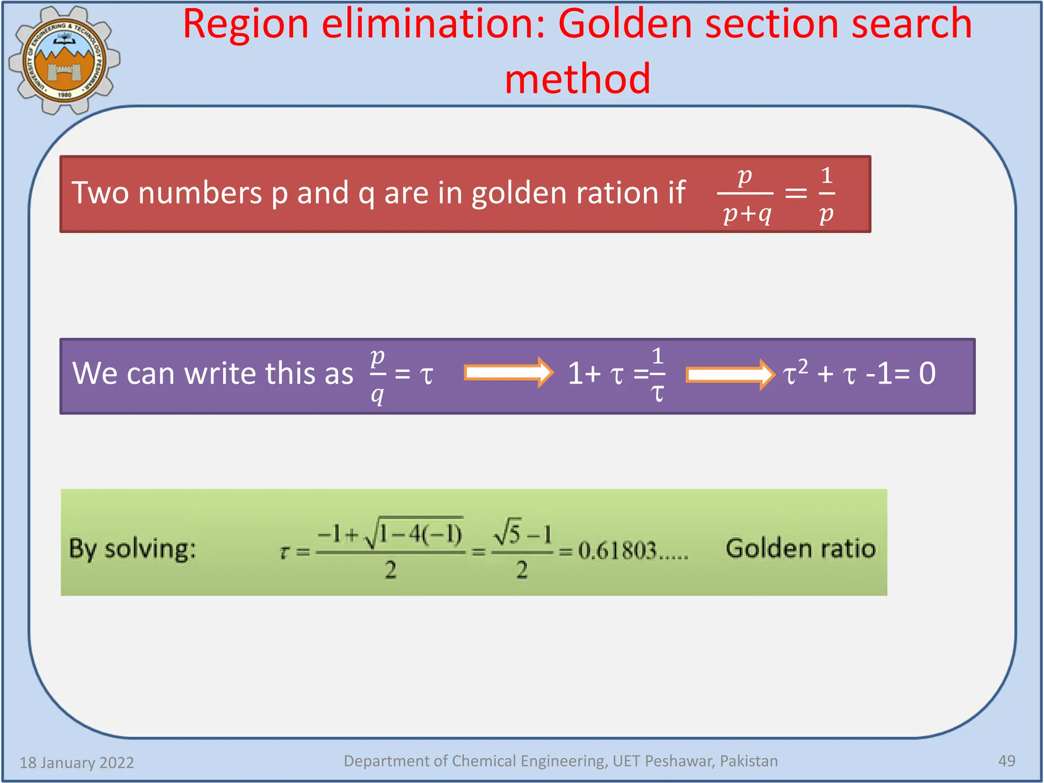 Region elimination: Golden section search
method
18 January 2022 Department of Chemical Engineering, UET Peshawar, Pakistan 49
Two numbers p and q are in golden ration if
𝑝𝑝
𝑝𝑝+𝑞𝑞
=
1
𝑝𝑝
We can write this as
𝑝𝑝
𝑞𝑞
= τ 1+ τ =
1
τ
τ2 + τ -1= 0
 