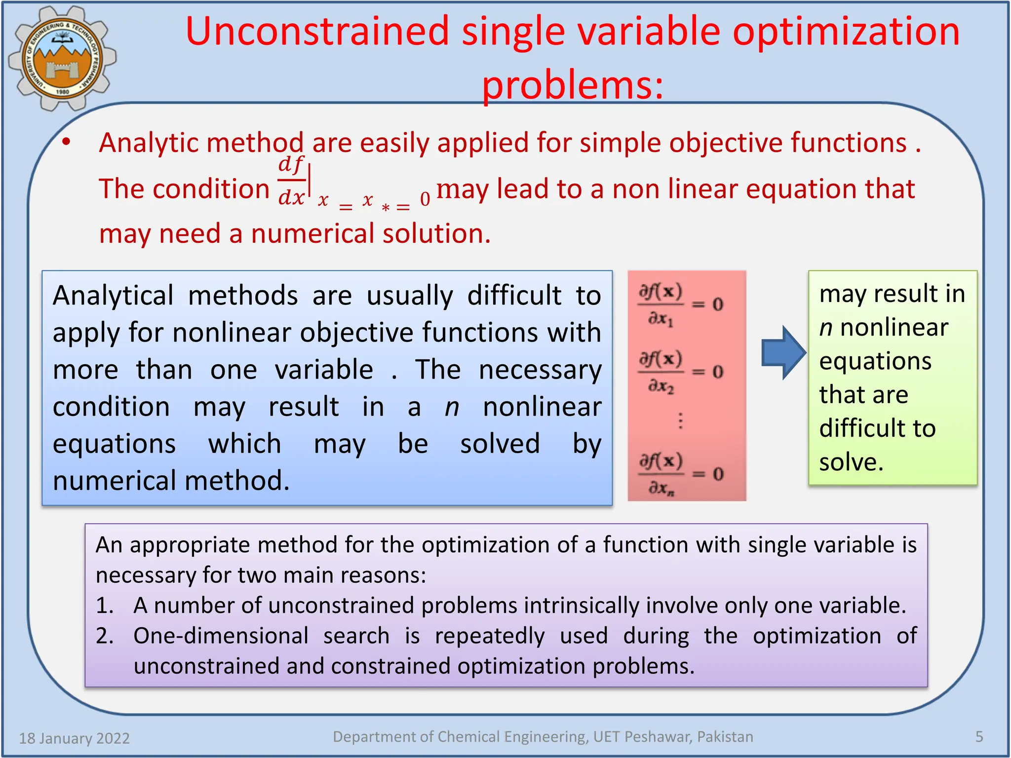 Unconstrained single variable optimization
problems:
• Analytic method are easily applied for simple objective functions .
The condition
𝑑𝑑𝑑𝑑
𝑑𝑑𝑑𝑑
�
𝑥𝑥 = 𝑥𝑥 ∗ = 0 may lead to a non linear equation that
may need a numerical solution.
18 January 2022 Department of Chemical Engineering, UET Peshawar, Pakistan 5
Analytical methods are usually difficult to
apply for nonlinear objective functions with
more than one variable . The necessary
condition may result in a n nonlinear
equations which may be solved by
numerical method.
may result in
n nonlinear
equations
that are
difficult to
solve.
An appropriate method for the optimization of a function with single variable is
necessary for two main reasons:
1. A number of unconstrained problems intrinsically involve only one variable.
2. One-dimensional search is repeatedly used during the optimization of
unconstrained and constrained optimization problems.
 