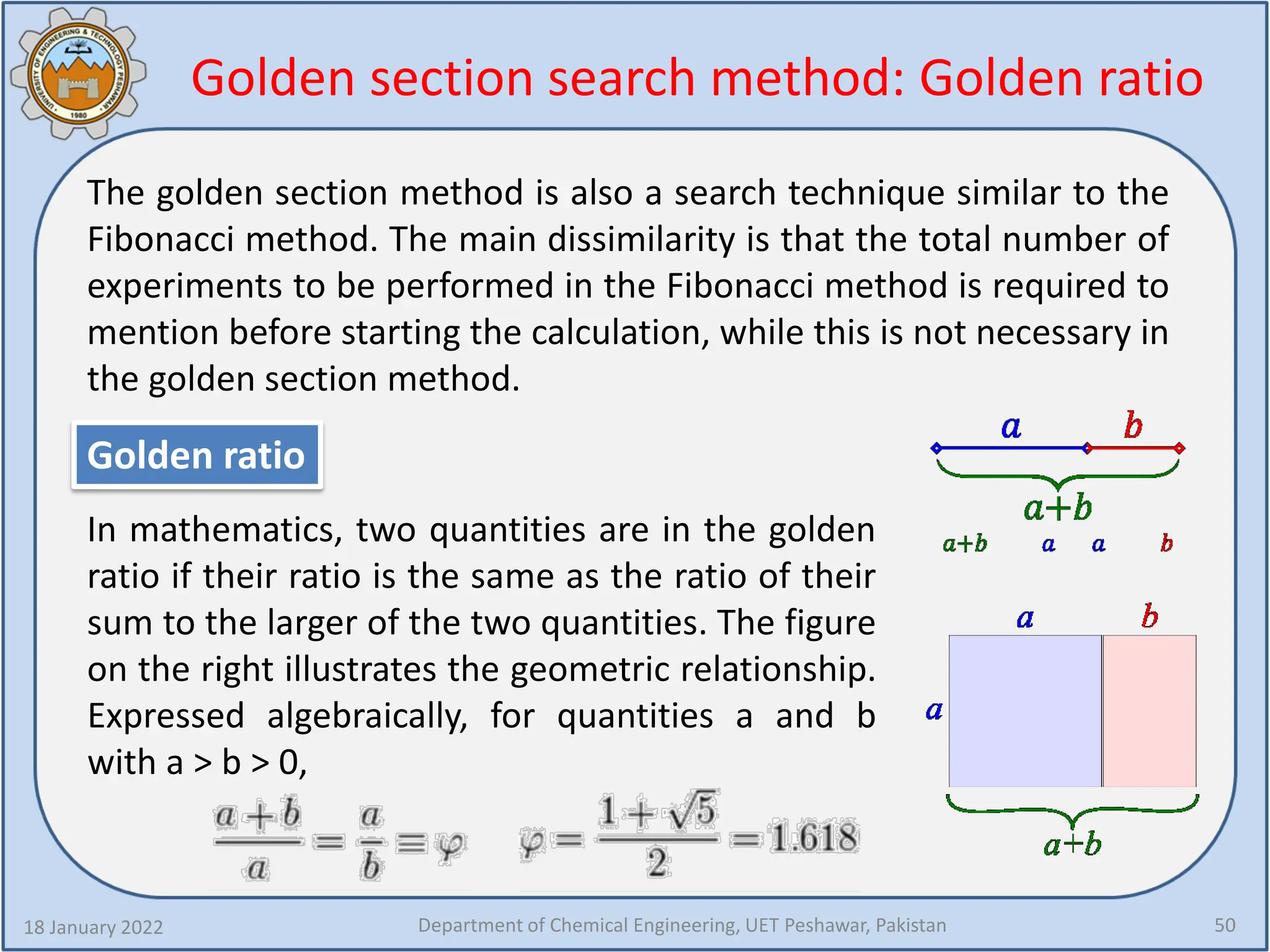 Golden section search method: Golden ratio
18 January 2022 Department of Chemical Engineering, UET Peshawar, Pakistan 50
The golden section method is also a search technique similar to the
Fibonacci method. The main dissimilarity is that the total number of
experiments to be performed in the Fibonacci method is required to
mention before starting the calculation, while this is not necessary in
the golden section method.
Golden ratio
In mathematics, two quantities are in the golden
ratio if their ratio is the same as the ratio of their
sum to the larger of the two quantities. The figure
on the right illustrates the geometric relationship.
Expressed algebraically, for quantities a and b
with a > b > 0,
 