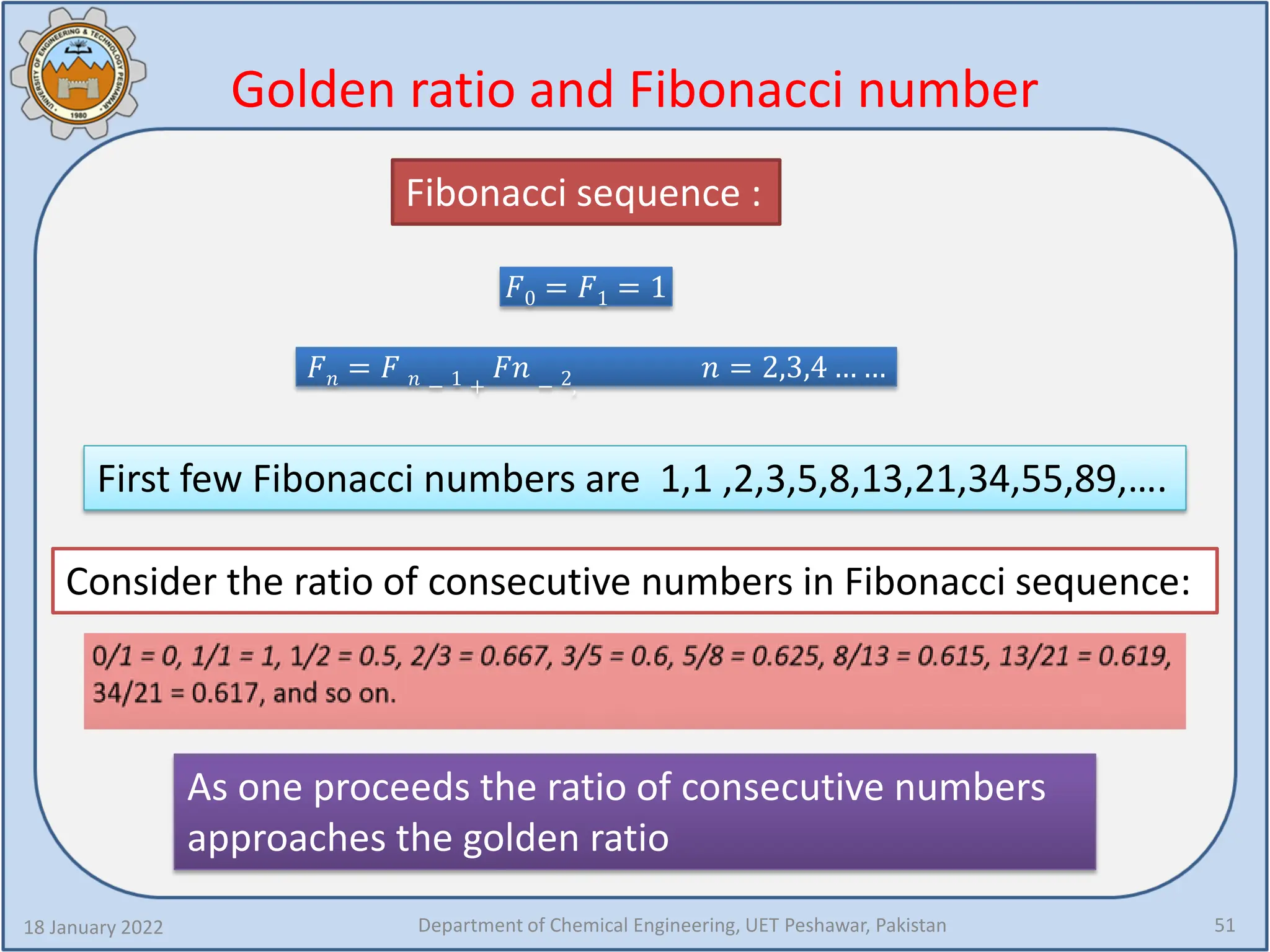 Golden ratio and Fibonacci number
18 January 2022 Department of Chemical Engineering, UET Peshawar, Pakistan 51
𝐹𝐹0 = 𝐹𝐹1 = 1
𝐹𝐹𝑛𝑛 = 𝐹𝐹 𝑛𝑛 − 1 +
𝐹𝐹𝐹𝐹 − 2,
𝑛𝑛 = 2,3,4 … …
First few Fibonacci numbers are 1,1 ,2,3,5,8,13,21,34,55,89,….
Fibonacci sequence :
Consider the ratio of consecutive numbers in Fibonacci sequence:
As one proceeds the ratio of consecutive numbers
approaches the golden ratio
 