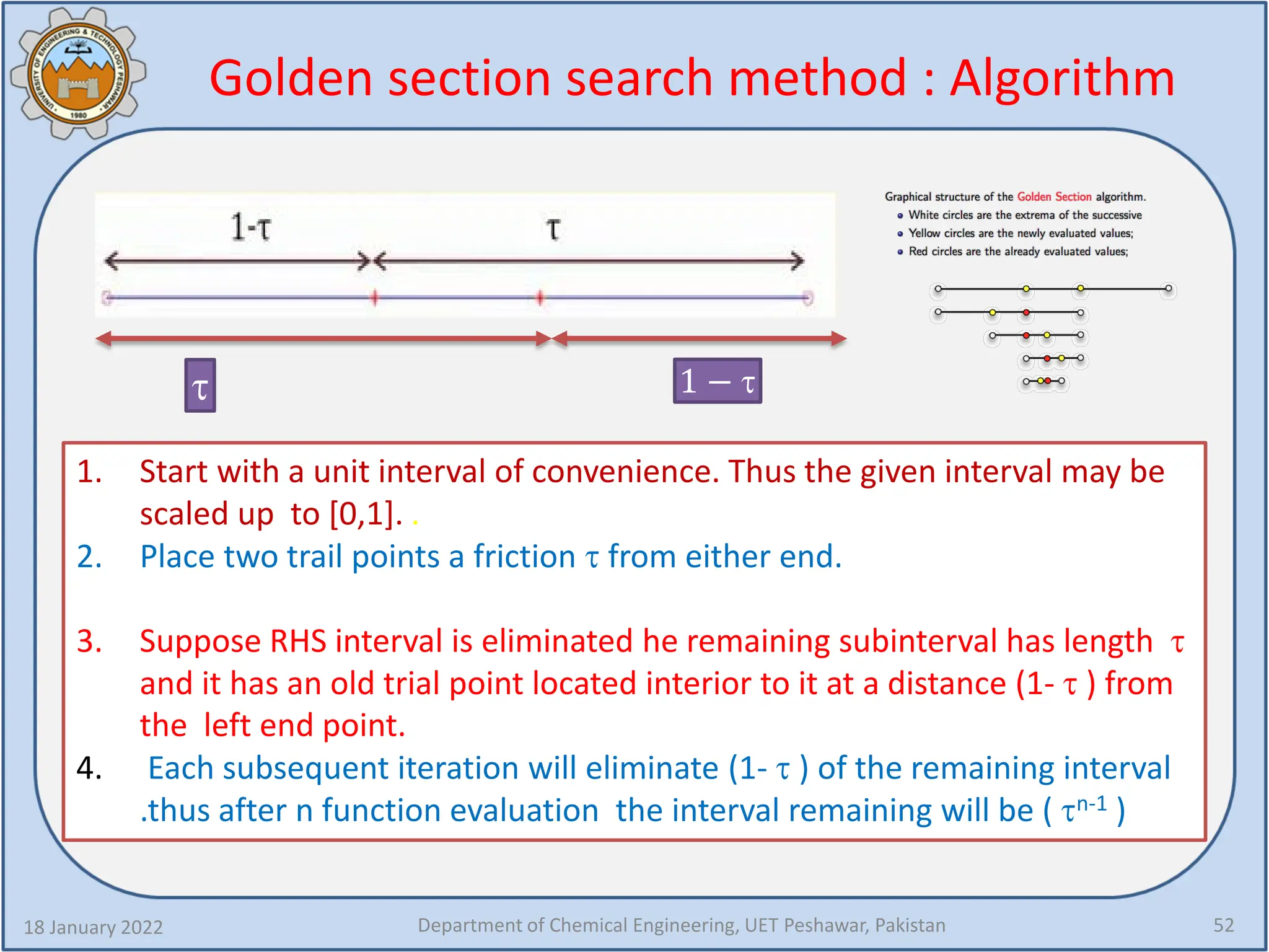 Golden section search method : Algorithm
18 January 2022 Department of Chemical Engineering, UET Peshawar, Pakistan 52
τ 1 − τ
1. Start with a unit interval of convenience. Thus the given interval may be
scaled up to [0,1]. .
2. Place two trail points a friction τ from either end.
3. Suppose RHS interval is eliminated he remaining subinterval has length τ
and it has an old trial point located interior to it at a distance (1- τ ) from
the left end point.
4. Each subsequent iteration will eliminate (1- τ ) of the remaining interval
.thus after n function evaluation the interval remaining will be ( τn-1 )
 