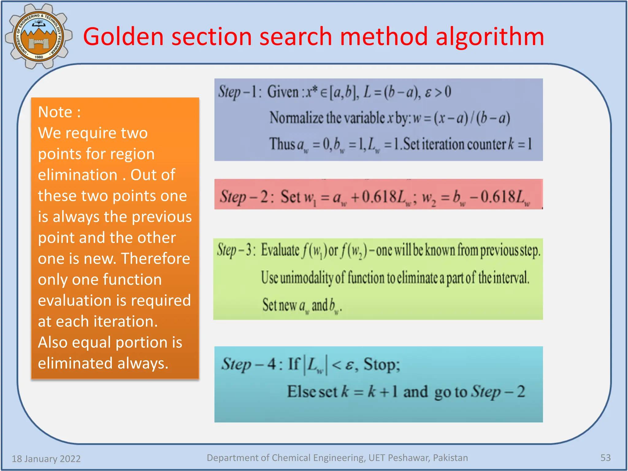 Golden section search method algorithm
18 January 2022 Department of Chemical Engineering, UET Peshawar, Pakistan 53
Note :
We require two
points for region
elimination . Out of
these two points one
is always the previous
point and the other
one is new. Therefore
only one function
evaluation is required
at each iteration.
Also equal portion is
eliminated always.
 
