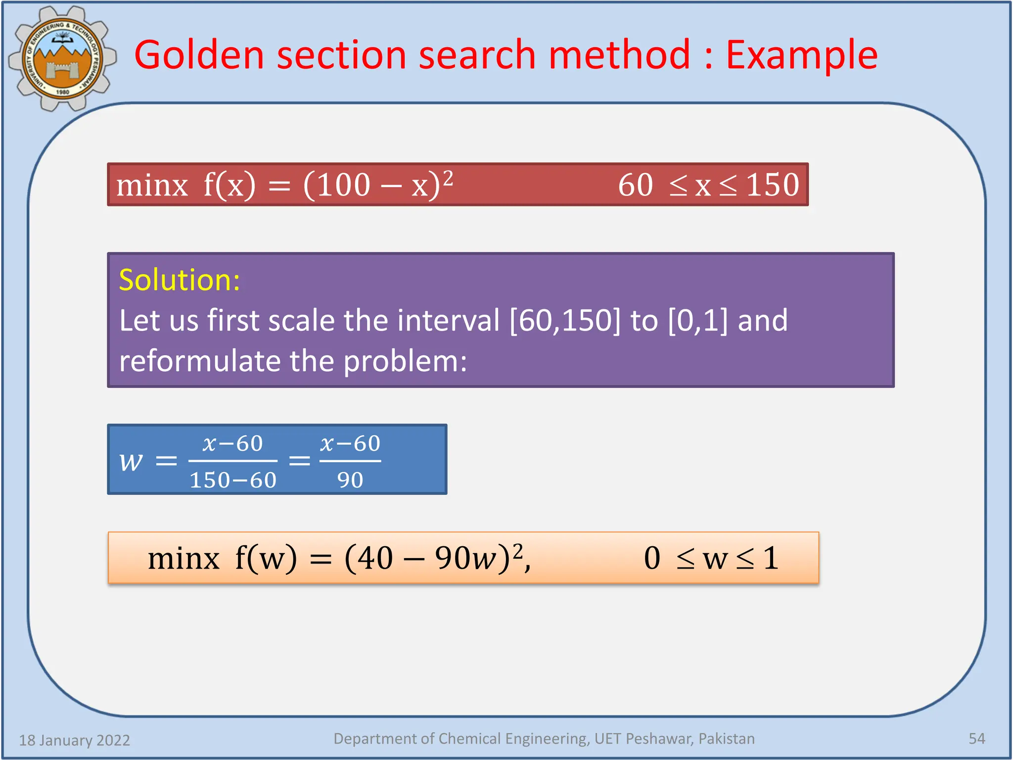 Golden section search method : Example
18 January 2022 Department of Chemical Engineering, UET Peshawar, Pakistan 54
minx f x = 100 − x 2 60 ≤ x ≤ 150
Solution:
Let us first scale the interval [60,150] to [0,1] and
reformulate the problem:
𝑤𝑤 =
𝑥𝑥−60
150−60
=
𝑥𝑥−60
90
minx f w = 40 − 90𝑤𝑤 2, 0 ≤ w ≤ 1
 