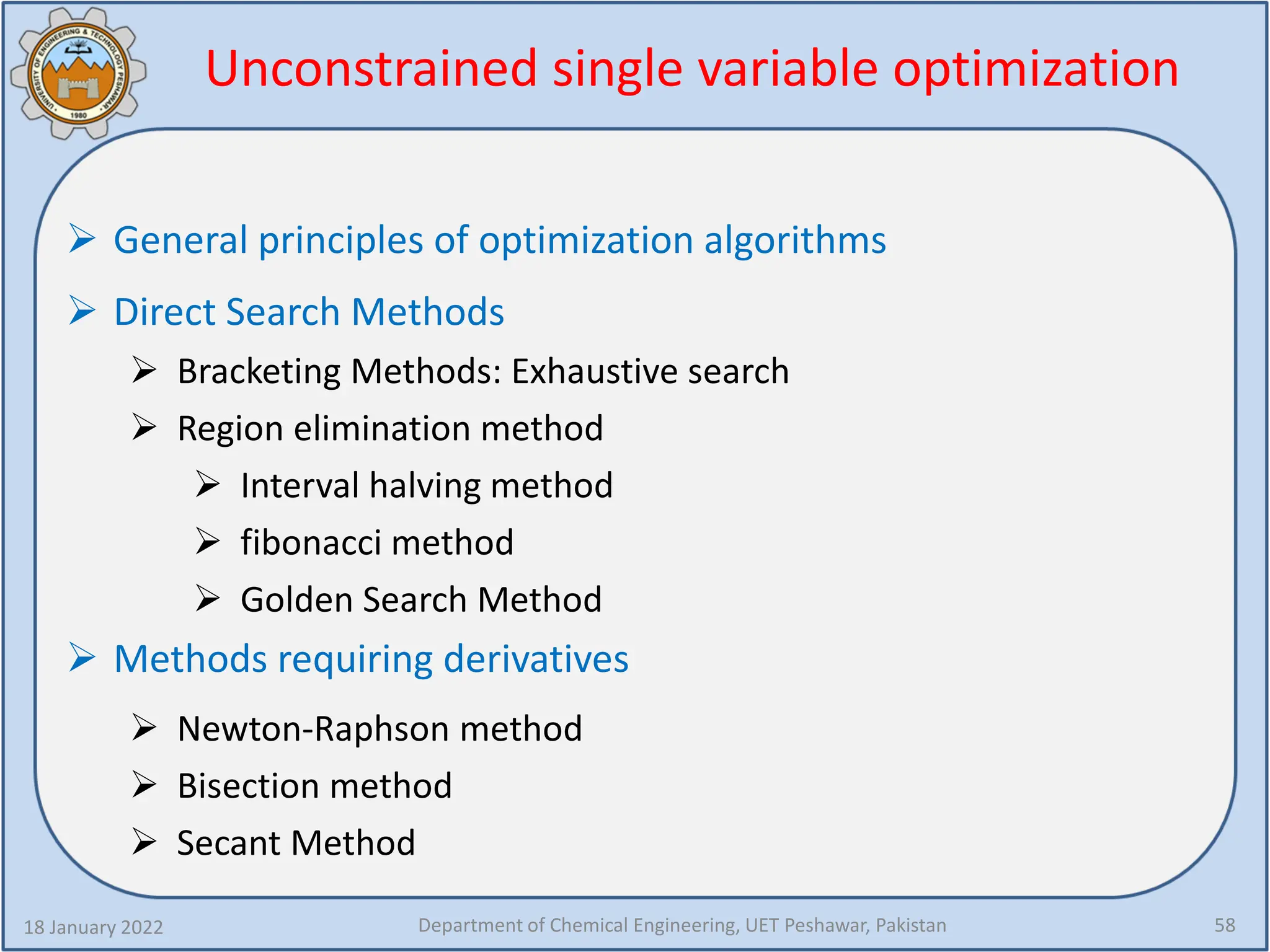 Unconstrained single variable optimization
18 January 2022 Department of Chemical Engineering, UET Peshawar, Pakistan 58
 General principles of optimization algorithms
 Direct Search Methods
 Bracketing Methods: Exhaustive search
 Region elimination method
 Interval halving method
 fibonacci method
 Golden Search Method
 Methods requiring derivatives
 Newton-Raphson method
 Bisection method
 Secant Method
 