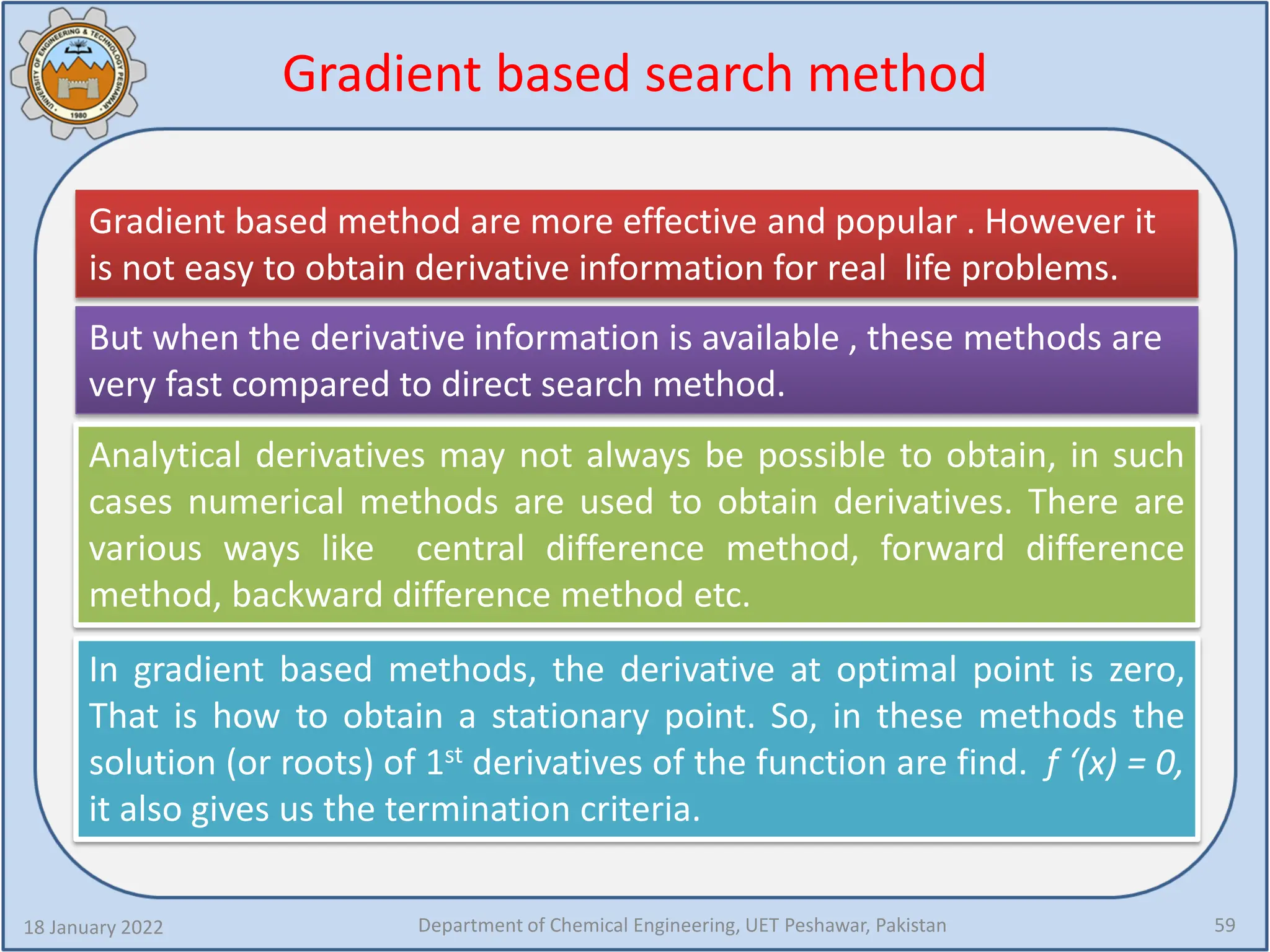 Gradient based search method
18 January 2022 Department of Chemical Engineering, UET Peshawar, Pakistan 59
Gradient based method are more effective and popular . However it
is not easy to obtain derivative information for real life problems.
But when the derivative information is available , these methods are
very fast compared to direct search method.
Analytical derivatives may not always be possible to obtain, in such
cases numerical methods are used to obtain derivatives. There are
various ways like central difference method, forward difference
method, backward difference method etc.
In gradient based methods, the derivative at optimal point is zero,
That is how to obtain a stationary point. So, in these methods the
solution (or roots) of 1st derivatives of the function are find. f ‘(x) = 0,
it also gives us the termination criteria.
 