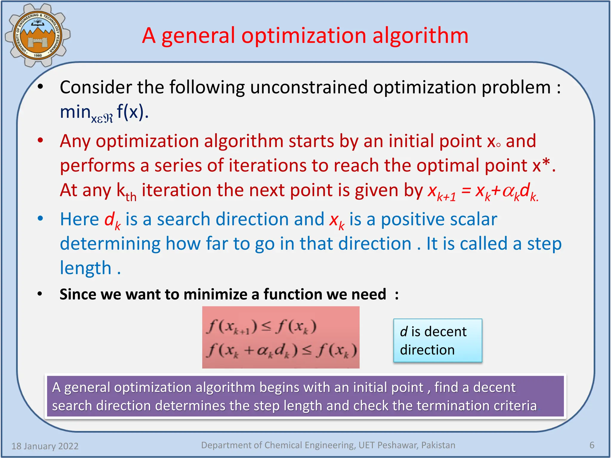 A general optimization algorithm
• Consider the following unconstrained optimization problem :
minxεℜ f(x).
• Any optimization algorithm starts by an initial point x° and
performs a series of iterations to reach the optimal point x*.
At any kth iteration the next point is given by xk+1 = xk+αkdk.
• Here dk is a search direction and xk is a positive scalar
determining how far to go in that direction . It is called a step
length .
• Since we want to minimize a function we need :
18 January 2022 Department of Chemical Engineering, UET Peshawar, Pakistan 6
d is decent
direction
A general optimization algorithm begins with an initial point , find a decent
search direction determines the step length and check the termination criteria.
 