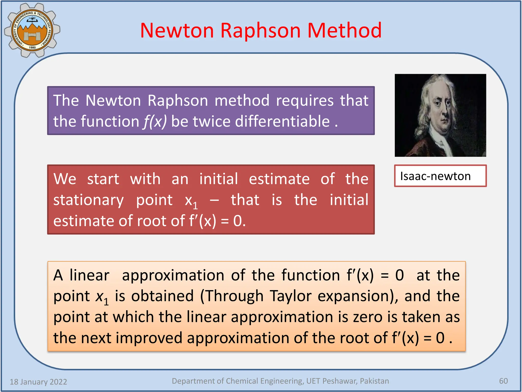 Newton Raphson Method
18 January 2022 Department of Chemical Engineering, UET Peshawar, Pakistan 60
Isaac-newton
The Newton Raphson method requires that
the function f(x) be twice differentiable .
We start with an initial estimate of the
stationary point x1 – that is the initial
estimate of root of f′(x) = 0.
A linear approximation of the function f′(x) = 0 at the
point x1 is obtained (Through Taylor expansion), and the
point at which the linear approximation is zero is taken as
the next improved approximation of the root of f′(x) = 0 .
 