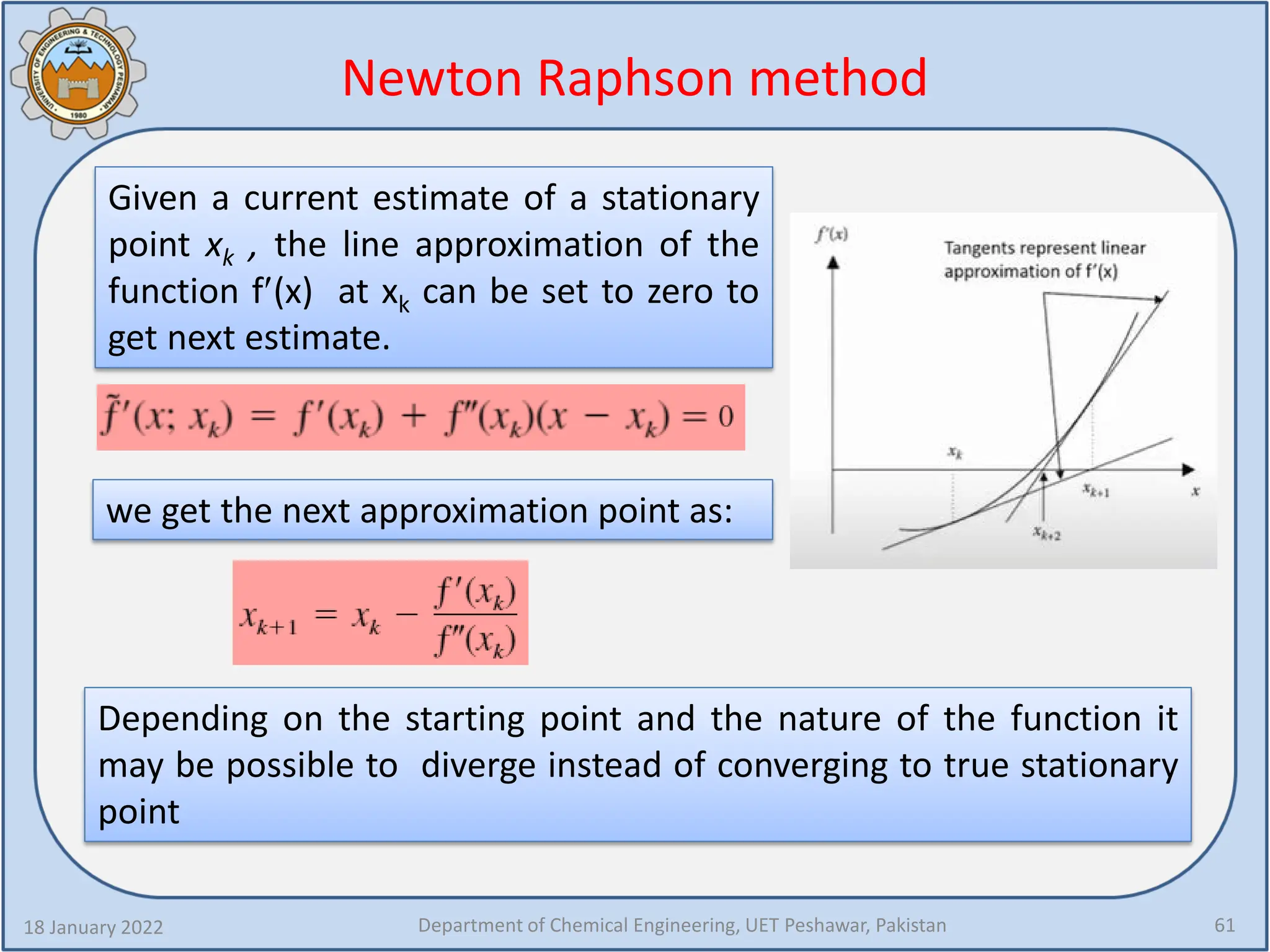 Newton Raphson method
18 January 2022 Department of Chemical Engineering, UET Peshawar, Pakistan 61
Given a current estimate of a stationary
point xk , the line approximation of the
function f′(x) at xk can be set to zero to
get next estimate.
Depending on the starting point and the nature of the function it
may be possible to diverge instead of converging to true stationary
point
we get the next approximation point as:
 