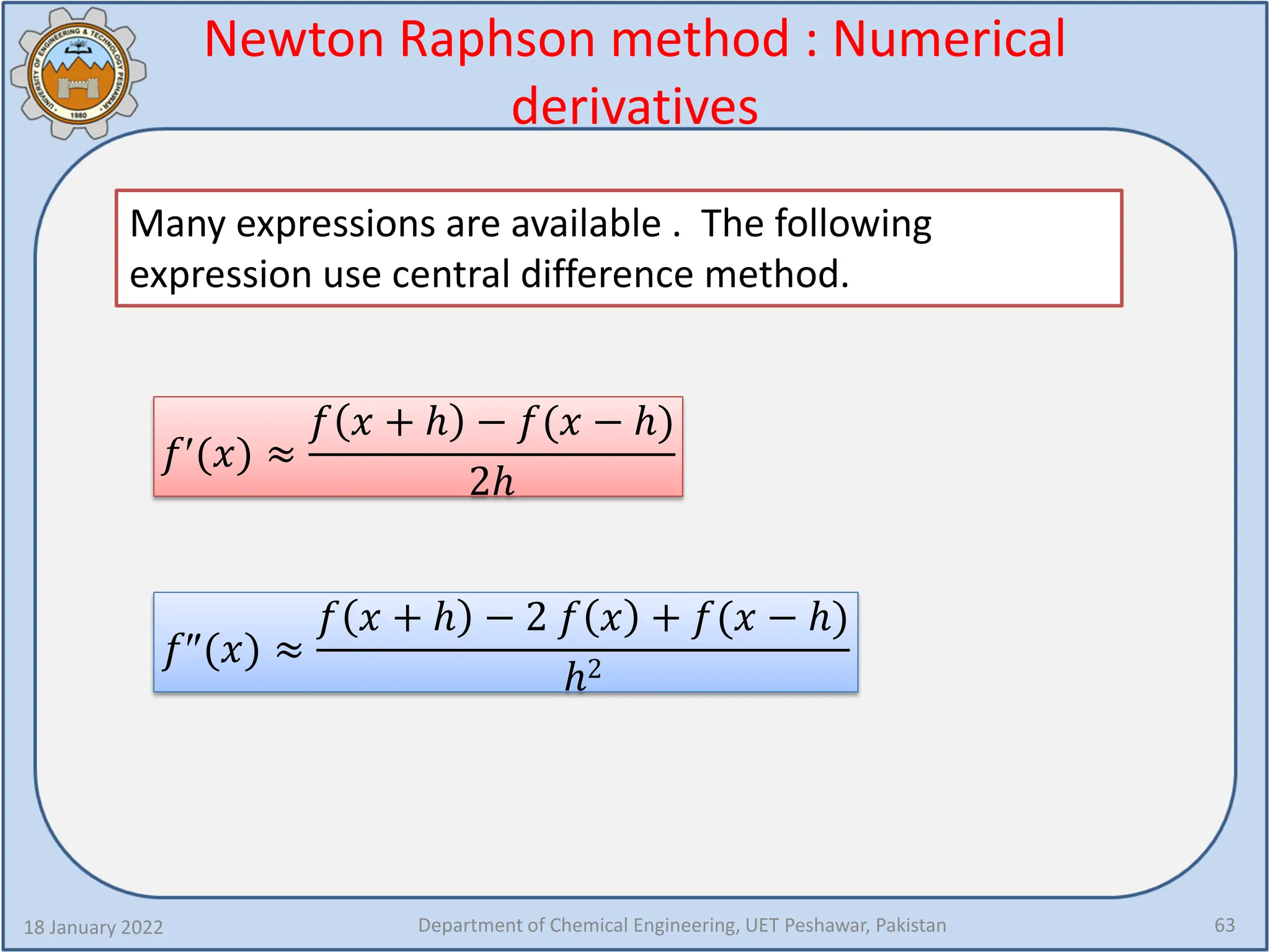 Newton Raphson method : Numerical
derivatives
18 January 2022 Department of Chemical Engineering, UET Peshawar, Pakistan 63
Many expressions are available . The following
expression use central difference method.
𝑓𝑓′(𝑥𝑥) ≈
𝑓𝑓 𝑥𝑥 + ℎ − 𝑓𝑓(𝑥𝑥 − ℎ)
2ℎ
𝑓𝑓″(𝑥𝑥) ≈
𝑓𝑓 𝑥𝑥 + ℎ − 2 𝑓𝑓 𝑥𝑥 + 𝑓𝑓(𝑥𝑥 − ℎ)
ℎ2
 