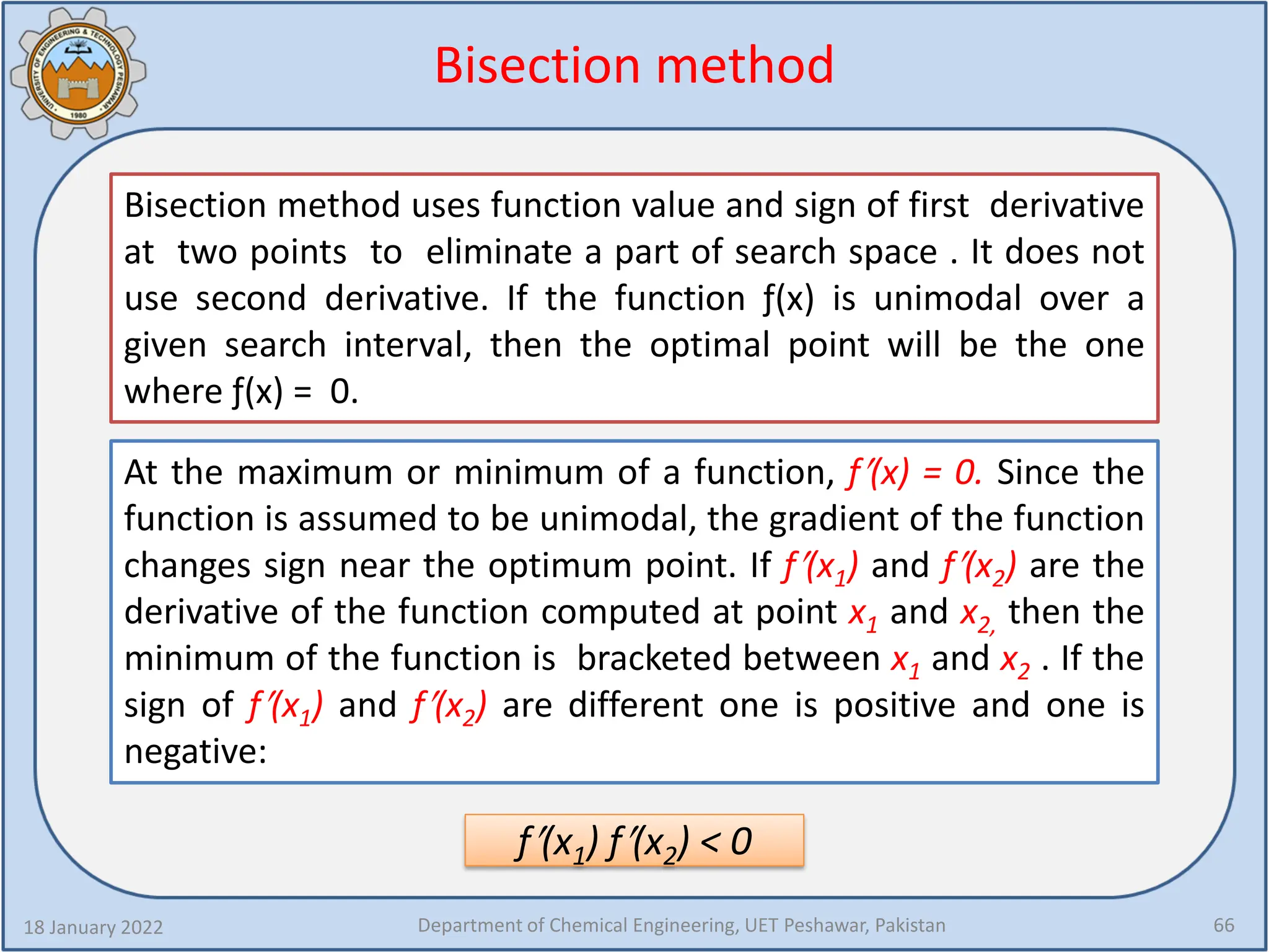 Bisection method
18 January 2022 Department of Chemical Engineering, UET Peshawar, Pakistan 66
Bisection method uses function value and sign of first derivative
at two points to eliminate a part of search space . It does not
use second derivative. If the function ƒ(x) is unimodal over a
given search interval, then the optimal point will be the one
where ƒ(x) = 0.
At the maximum or minimum of a function, f′(x) = 0. Since the
function is assumed to be unimodal, the gradient of the function
changes sign near the optimum point. If f′(x1) and f′(x2) are the
derivative of the function computed at point x1 and x2, then the
minimum of the function is bracketed between x1 and x2 . If the
sign of f′(x1) and f′(x2) are different one is positive and one is
negative:
f′(x1) f′(x2) < 0
 