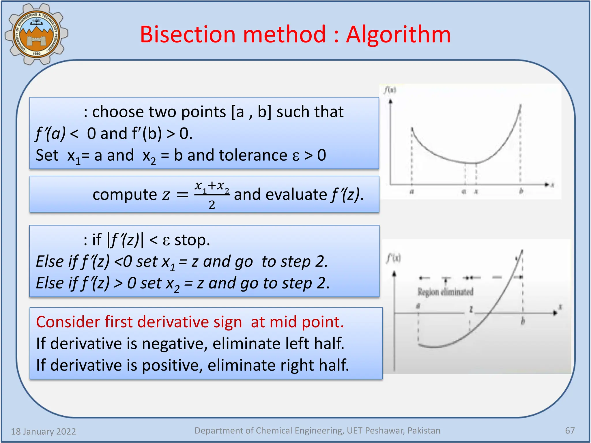 Bisection method : Algorithm
18 January 2022 Department of Chemical Engineering, UET Peshawar, Pakistan 67
: choose two points [a , b] such that
f′(a) < 0 and f′(b) > 0.
Set x1= a and x2 = b and tolerance ε > 0
compute 𝑧𝑧 =
𝑥𝑥1
+𝑥𝑥2
2
and evaluate f′(z).
: if f′(z) < ε stop.
Else if f′(z) <0 set x1 = z and go to step 2.
Else if f′(z) > 0 set x2 = z and go to step 2.
Consider first derivative sign at mid point.
If derivative is negative, eliminate left half.
If derivative is positive, eliminate right half.
 