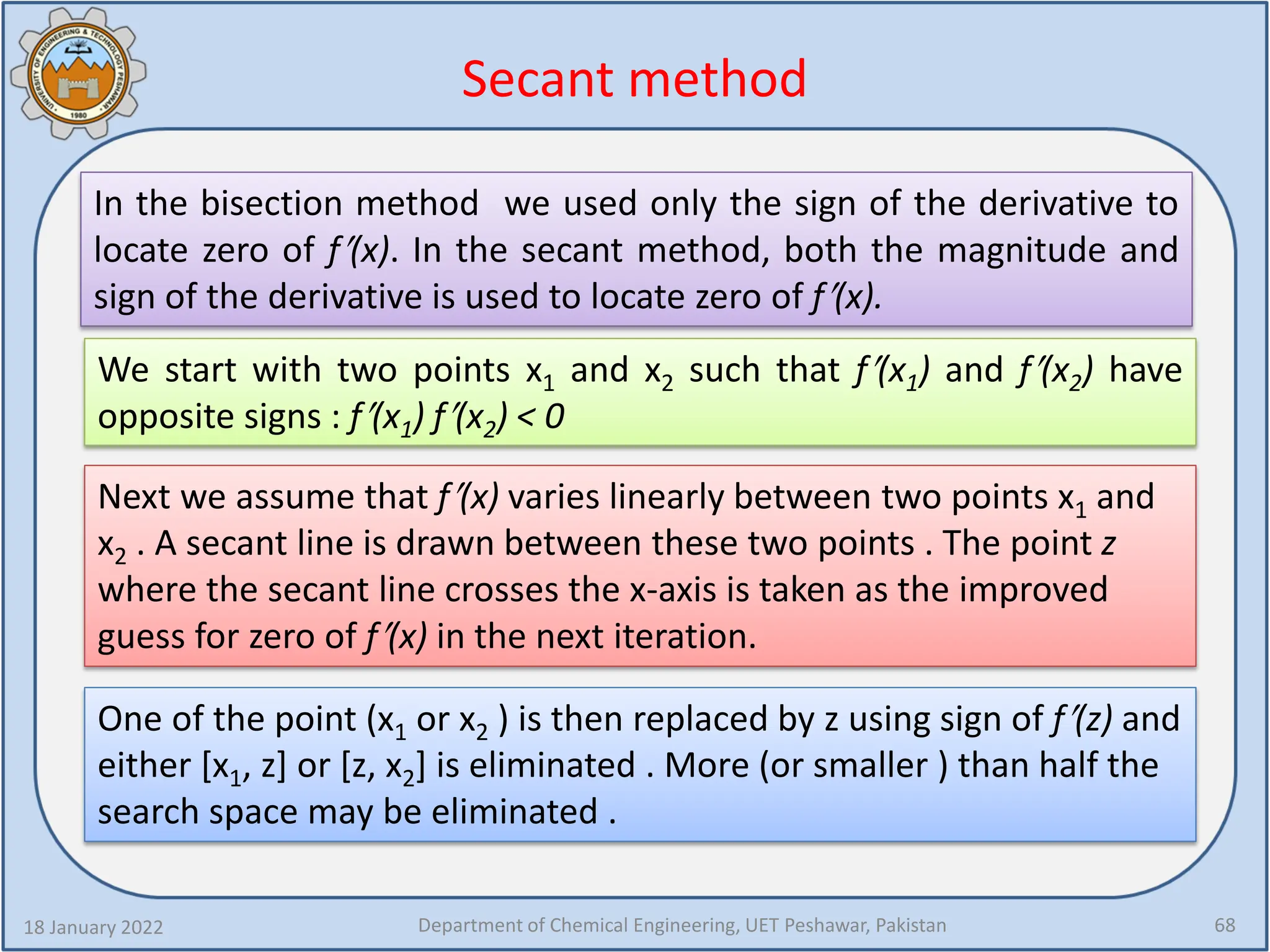 Secant method
18 January 2022 Department of Chemical Engineering, UET Peshawar, Pakistan 68
In the bisection method we used only the sign of the derivative to
locate zero of f′(x). In the secant method, both the magnitude and
sign of the derivative is used to locate zero of f′(x).
We start with two points x1 and x2 such that f′(x1) and f′(x2) have
opposite signs : f′(x1) f′(x2) < 0
Next we assume that f′(x) varies linearly between two points x1 and
x2 . A secant line is drawn between these two points . The point z
where the secant line crosses the x-axis is taken as the improved
guess for zero of f′(x) in the next iteration.
One of the point (x1 or x2 ) is then replaced by z using sign of f′(z) and
either [x1, z] or [z, x2] is eliminated . More (or smaller ) than half the
search space may be eliminated .
 