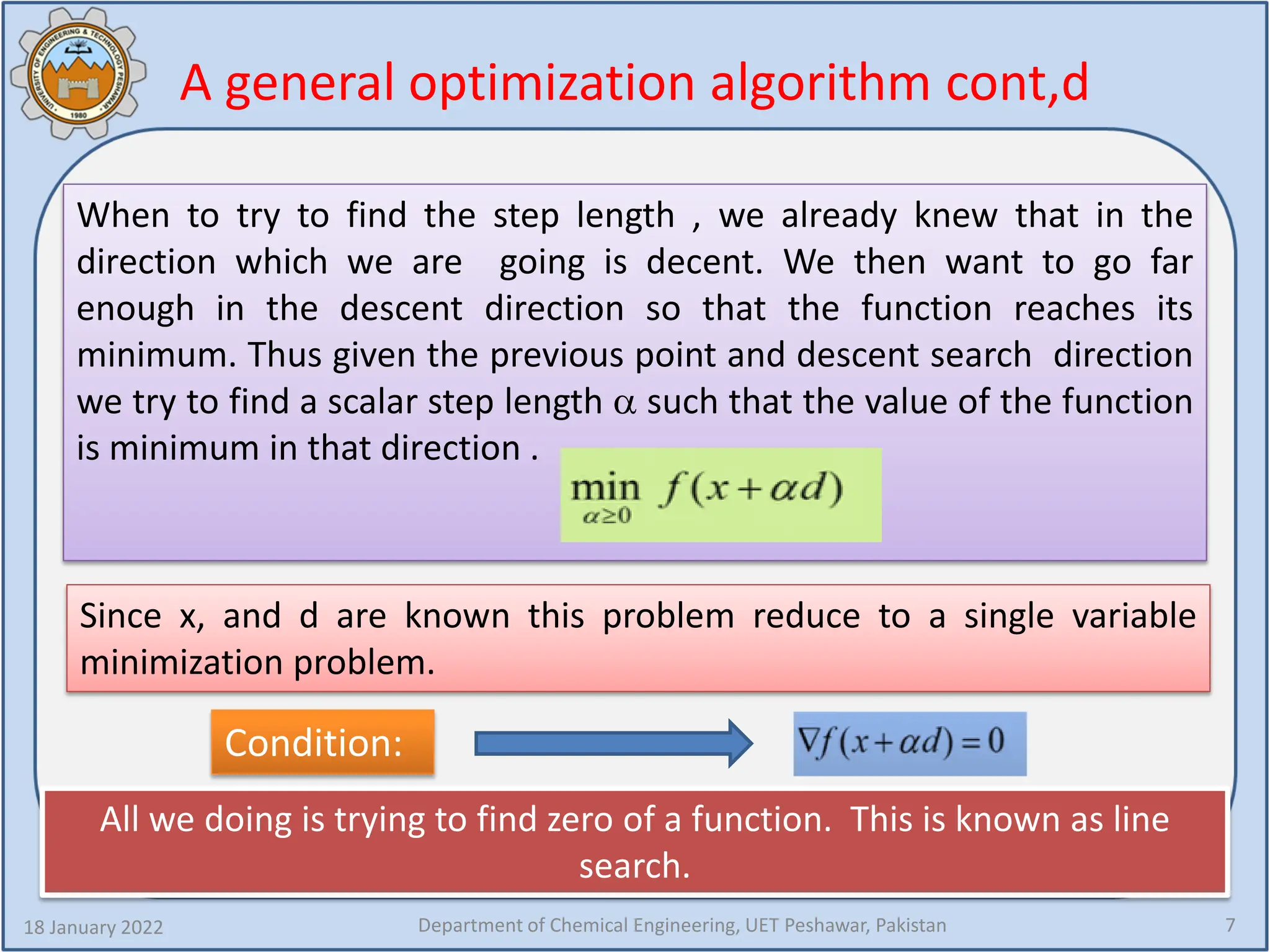 A general optimization algorithm cont,d
When to try to find the step length , we already knew that in the
direction which we are going is decent. We then want to go far
enough in the descent direction so that the function reaches its
minimum. Thus given the previous point and descent search direction
we try to find a scalar step length α such that the value of the function
is minimum in that direction .
18 January 2022 Department of Chemical Engineering, UET Peshawar, Pakistan 7
Since x, and d are known this problem reduce to a single variable
minimization problem.
Condition:
All we doing is trying to find zero of a function. This is known as line
search.
 