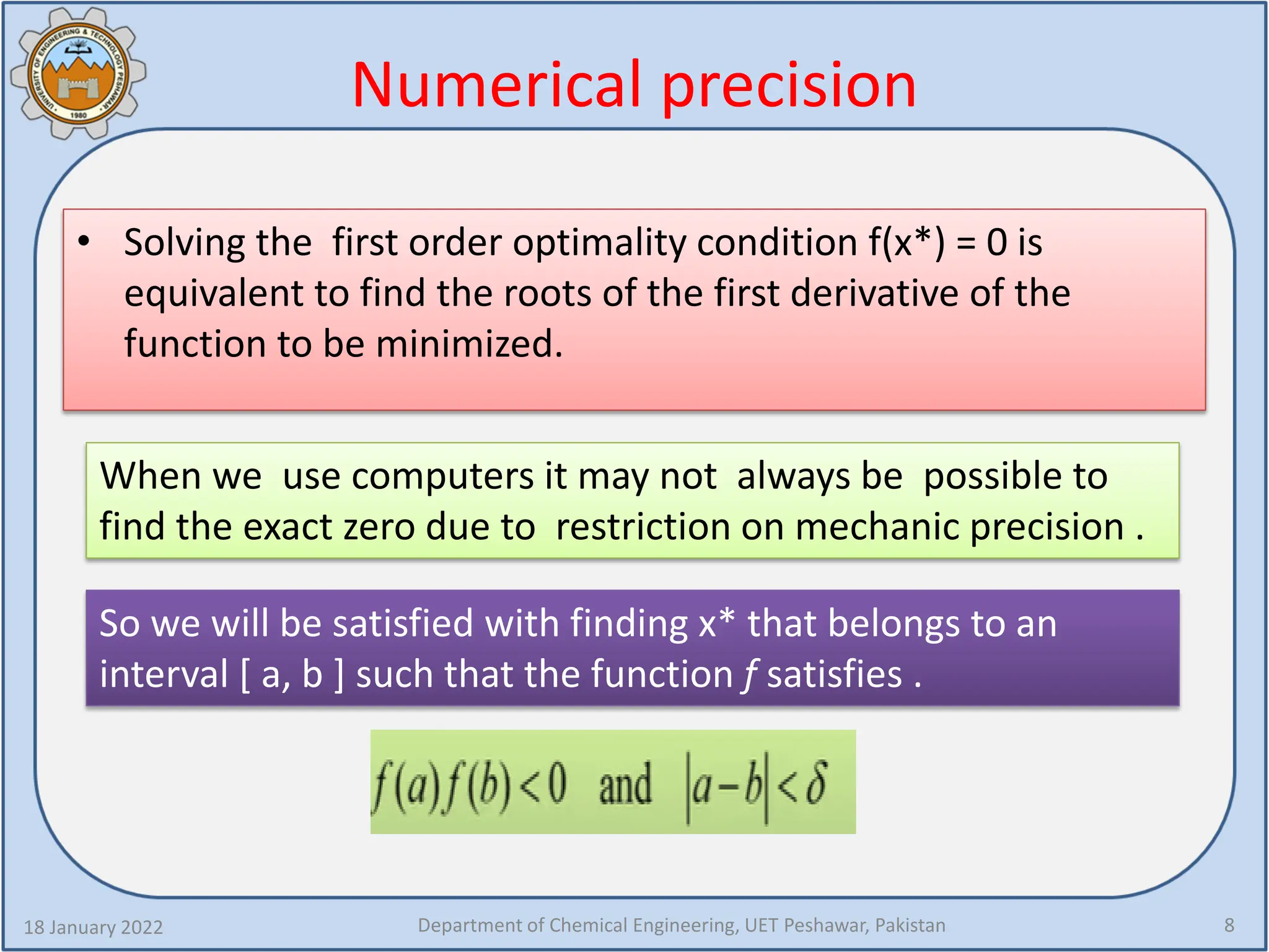 Numerical precision
• Solving the first order optimality condition f(x*) = 0 is
equivalent to find the roots of the first derivative of the
function to be minimized.
18 January 2022 Department of Chemical Engineering, UET Peshawar, Pakistan 8
When we use computers it may not always be possible to
find the exact zero due to restriction on mechanic precision .
So we will be satisfied with finding x* that belongs to an
interval [ a, b ] such that the function f satisfies .
 
