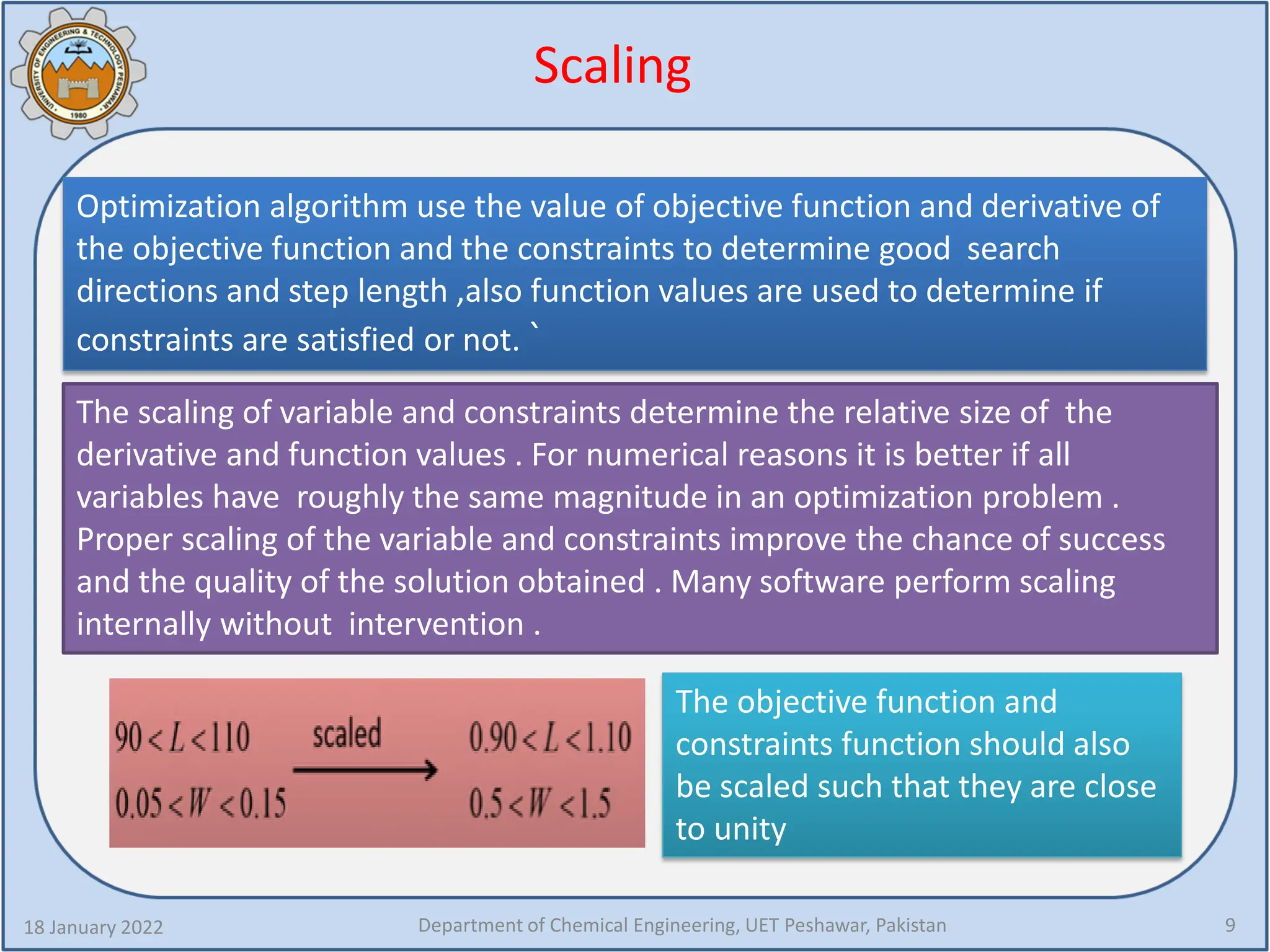 Scaling
Optimization algorithm use the value of objective function and derivative of
the objective function and the constraints to determine good search
directions and step length ,also function values are used to determine if
constraints are satisfied or not. `
18 January 2022 Department of Chemical Engineering, UET Peshawar, Pakistan 9
The scaling of variable and constraints determine the relative size of the
derivative and function values . For numerical reasons it is better if all
variables have roughly the same magnitude in an optimization problem .
Proper scaling of the variable and constraints improve the chance of success
and the quality of the solution obtained . Many software perform scaling
internally without intervention .
The objective function and
constraints function should also
be scaled such that they are close
to unity
 