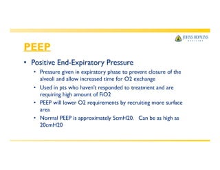 PEEP
• Positive End-Expiratory Pressure
• Pressure given in expiratory phase to prevent closure of the
alveoli and allow increased time for O2 exchange
• Used in pts who haven’t responded to treatment and are
requiring high amount of FiO2
• PEEP will lower O2 requirements by recruiting more surface
area
• Normal PEEP is approximately 5cmH20. Can be as high as
20cmH20
 
