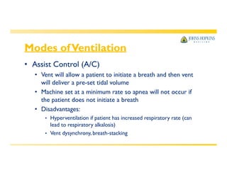 Modes ofVentilation
• Assist Control (A/C)
• Vent will allow a patient to initiate a breath and then vent
will deliver a pre-set tidal volume
• Machine set at a minimum rate so apnea will not occur if
the patient does not initiate a breath
• Disadvantages:
• Hyperventilation if patient has increased respiratory rate (can
lead to respiratory alkalosis)
• Vent dysynchrony, breath-stacking
 