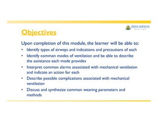 Objectives
Upon completion of this module, the learner will be able to:
• Identify types of airways and indications and precautions of each
• Identify common modes of ventilation and be able to describe
the assistance each mode provides
• Interpret common alarms associated with mechanical ventilation
and indicate an action for each
• Describe possible complications associated with mechanical
ventilation
• Discuss and synthesize common weaning parameters and
methods
 