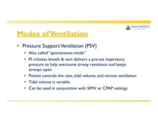 Modes ofVentilation
• Pressure SupportVentilation (PSV)
• Also called “spontaneous mode”
• Pt initiates breath & vent delivers a pre-set inspiratory
pressure to help overcome airway resistance and keeps
airways open
• Patient controls the rate, tidal volume, and minute ventilation
• Tidal volume is variable
• Can be used in conjunction with SIMV or CPAP settings
 
