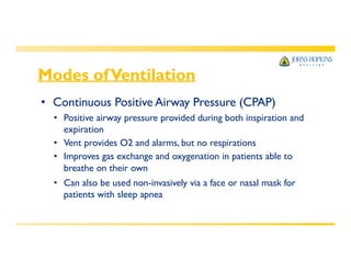 Modes ofVentilation
• Continuous Positive Airway Pressure (CPAP)
• Positive airway pressure provided during both inspiration and
expiration
• Vent provides O2 and alarms, but no respirations
• Improves gas exchange and oxygenation in patients able to
breathe on their own
• Can also be used non-invasively via a face or nasal mask for
patients with sleep apnea
 