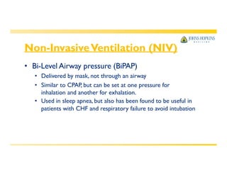 Non-InvasiveVentilation (NIV)
• Bi-Level Airway pressure (BiPAP)
• Delivered by mask, not through an airway
• Similar to CPAP, but can be set at one pressure for
inhalation and another for exhalation.
• Used in sleep apnea, but also has been found to be useful in
patients with CHF and respiratory failure to avoid intubation
 