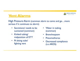 Vent Alarms
High Pressure Alarm (common alarm to come and go…more
serious if it continues to alarm):
• Secretions/ needs to be
suctioned (common)
• Kinked tubing/
malposition of ETT
• Pt biting tube/
fighting vent
• Water in tubing
(common)
• Bronchospasm
• Pneumothorax
• Decreased compliance
(i.e.ARDS)
 