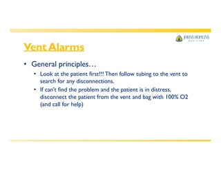 Vent Alarms
• General principles…
• Look at the patient first!!! Then follow tubing to the vent to
search for any disconnections.
• If can’t find the problem and the patient is in distress,
disconnect the patient from the vent and bag with 100% O2
(and call for help)
 