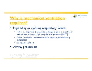 Why is mechanical ventilation
required?
• Impending or existing respiratory failure
• Failure to oxygenate (inadequate exchange of gases at the alveolar
level, as seen in acute respiratory distress syndrome [ARDS])
• Failure to ventilate (decreased mental status or decreased lung
compliance)
• Combination of both
• Airway protection
Cheung AM et al. Am J Respir Crit Care Med. Sep 1 2006;174(5):538-
544. Fletcher SN et al. Crit Care Med. Apr 2003;31(4):1012-1016.
Herridge MS et al. N Engl J Med. Feb 20 2003;348(8):683-693.
 