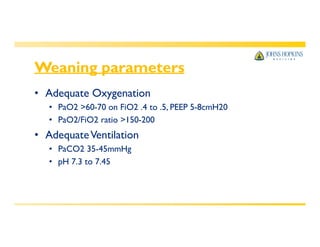 Weaning parameters
• Adequate Oxygenation
• PaO2 >60-70 on FiO2 .4 to .5, PEEP 5-8cmH20
• PaO2/FiO2 ratio >150-200
• AdequateVentilation
• PaCO2 35-45mmHg
• pH 7.3 to 7.45
 
