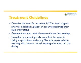 Treatment Guidelines
• Consider the need for increased FiO2 or vent support
prior to mobilizing a patient in order to maximize their
pulmonary status
• Communicate with medical team to discuss best settings
• Consider how weaning trials may affect the patient’s
ability to participate in therapy. May want to coordinate
working with patients around weaning schedules, and not
during
 