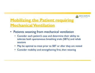 Mobilizing the Patient requiring
MechanicalVentilation
• Patients weaning from mechanical ventilation
• Consider each patient’s case and determine their ability to
tolerate both spontaneous breathing trials (SBTs) and rehab
sessions
• May be optimal to treat prior to SBT or after they are rested
• Consider mobility and strengthening first, then weaning
 