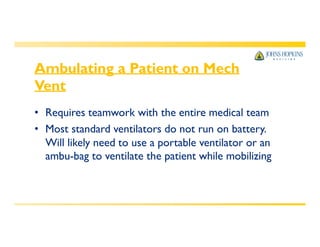 Ambulating a Patient on Mech
Vent
• Requires teamwork with the entire medical team
• Most standard ventilators do not run on battery.
Will likely need to use a portable ventilator or an
ambu-bag to ventilate the patient while mobilizing
 