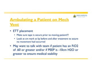 Ambulating a Patient on Mech
Vent
• ETT placement
• Make sure tape is secure prior to moving patient!!!
• Look at cm mark at lip before and after treatment to assure
no movement had occurred
• May want to talk with team if patient has an FiO2
of .60 or greater and/or if PEEP is -10cm H2O or
greater to ensure medical stability
 