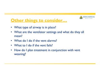 Other things to consider…
• What type of airway is in place?
• What are the ventilator settings and what do they all
mean?
• What do I do if the vent alarms?
• What to I do if the vent fails?
• How do I plan treatment in conjunction with vent
weaning?
 