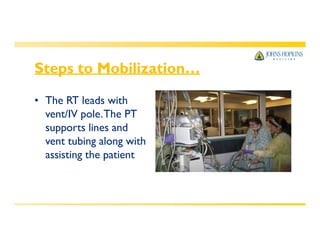 Steps to Mobilization…
• The RT leads with
vent/IV pole.The PT
supports lines and
vent tubing along with
assisting the patient
 