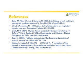 References
• Bailey, P.P., Miller, R.R., 3rd, & Clemmer,T.P. (2009, Oct). Culture of early mobility in
mechanically ventilated patients. Crit Care Med, 37(10 Suppl):S429-35.
• Clini, E & Ambrosino, N. (2005, Sep). Early physiotherapy in the respiratory
intensive care unit. Respiratory Medicine, (9):1096-104.
• Ciesla, N. D. (2004). Physical therapy associated with respiratory failure. In
DeTurk, W.E and Cahalin, L.P (Eds.), Cardiovascular and Pulmonary Physical
Therapy (pp. 541-587). NewYork: McGraw-Hill.
• Dean, E. (2008). Mobilizing patients in the ICU: Evidence and principles of
practice. Acute Care Prospectives,Vol. 17(1).
• Esteban,A., Frutos, F., & Tobin, M.J. (1995, Feb 9). A comparison of four
methods of weaning patients from mechanical ventilation. Spanish Lung Failure
Collaborative Group. N Engl J Med, 332(6):345-50.
 