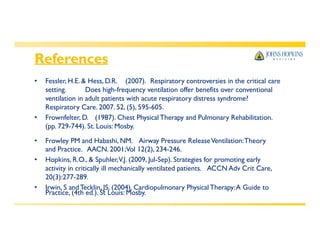 References
Practice, (4th ed.). St Louis: Mosby.
• Fessler, H.E. & Hess, D.R. (2007). Respiratory controversies in the critical care
setting. Does high-frequency ventilation offer benefits over conventional
ventilation in adult patients with acute respiratory distress syndrome?
Respiratory Care. 2007. 52, (5), 595-605.
• Frownfelter, D. (1987). Chest Physical Therapy and Pulmonary Rehabilitation.
(pp. 729-744). St. Louis: Mosby.
• Frowley PM and Habashi, NM. Airway Pressure ReleaseVentilation:Theory
and Practice. AACN. 2001;Vol 12(2), 234-246.
• Hopkins, R.O., & Spuhler,V.J. (2009, Jul-Sep). Strategies for promoting early
activity in critically ill mechanically ventilated patients. ACCN Adv Crit Care,
20(3):277-289.
• Irwin, S andTecklin, JS. (2004). Cardiopulmonary Physical Therapy:A Guide to
 