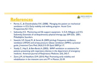 References
rehabilitation in the intensive care unit. PT in Motion, 32-39.
• Perme, C., & Chandraskekar, R.K. (2008). Managing the patient on mechanical
ventilation in ICU: Early mobility and walking program. Acute Care
Prospectives,Vol 17(1).
• Sadowsky, H.S. Monitoring and life support equipment. In E.A. Hillegass and H.S.
Sadowsky, Essentials of cardiopulmonary physical therapy. (pp. 509-533). 2001;
Philadelphia: Saunders.
• Stawicki, S.P., Goval, M., & Sarani, B. (2009, Jul-Aug). Frequency oscillatory
ventilation (HFOV) and airway pressure release ventilation (APRV): a practical
guide. J Intensive Care Med, 24(4):215-29. Epub 2009 Jul 17.
• Yosefy, C., Hay, E., & Ben-Barak,A. (2003). BiPAP ventilation as assistance for
patients presenting with respiratory distress in the department of emergency
medicine. American Journal of Respiratory Medicine. 2(4), 343-7.
• Zanni, J.M., & Needham, D.M. (2010, May). Promoting early mobility and
 