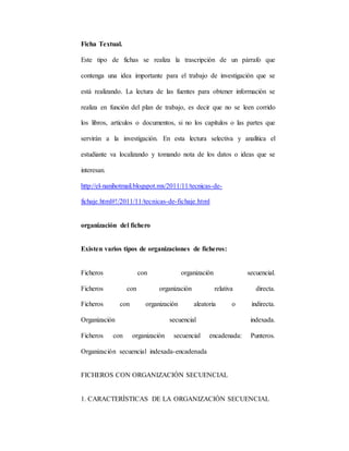 Ficha Textual.
Este tipo de fichas se realiza la trascripción de un párrafo que
contenga una idea importante para el trabajo de investigación que se
está realizando. La lectura de las fuentes para obtener información se
realiza en función del plan de trabajo, es decir que no se leen corrido
los libros, artículos o documentos, si no los capítulos o las partes que
servirán a la investigación. En esta lectura selectiva y analítica el
estudiante va localizando y tomando nota de los datos o ideas que se
interesan.
http://el-nanihotmail.blogspot.mx/2011/11/tecnicas-de-
fichaje.html#!/2011/11/tecnicas-de-fichaje.html
organización del fichero
Existen varios tipos de organizaciones de ficheros:
Ficheros con organización secuencial.
Ficheros con organización relativa directa.
Ficheros con organización aleatoria o indirecta.
Organización secuencial indexada.
Ficheros con organización secuencial encadenada: Punteros.
Organización secuencial indexada-encadenada
FICHEROS CON ORGANIZACIÓN SECUENCIAL
1. CARACTERÍSTICAS DE LA ORGANIZACIÓN SECUENCIAL
 
