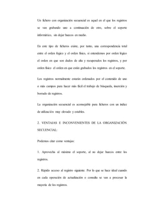 Un fichero con organización secuencial es aquel en el que los registros
se van grabando uno a continuación de otro, sobre el soporte
informático, sin dejar huecos en medio.
En este tipo de ficheros existe, por tanto, una correspondencia total
entre el orden lógico y el orden físico, si entendemos por orden lógico
el orden en que son dados de alta y recuperados los registros, y por
orden físico el orden en que están grabados los registros en el soporte.
Los registros normalmente estarán ordenados por el contenido de uno
o más campos para hacer más fácil el trabajo de búsqueda, inserción y
borrado de registros.
La organización secuencial es aconsejable para ficheros con un índice
de utilización muy elevado y estables.
2. VENTAJAS E INCONVENIENTES DE LA ORGANIZACIÓN
SECUENCIAL:
Podemos citar como ventajas:
1. Aprovecha al máximo el soporte, al no dejar huecos entre los
registros.
2. Rápido acceso al registro siguiente. Por lo que se hace ideal cuando
en cada operación de actualización o consulta se van a procesar la
mayoría de los registros.
 