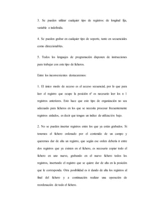 3. Se pueden utilizar cualquier tipo de registros: de longitud fija,
variable o indefinida.
4. Se pueden grabar en cualquier tipo de soporte, tanto en secuenciales
como direccionables.
5. Todos los lenguajes de programación disponen de instrucciones
para trabajar con este tipo de ficheros.
Entre los inconvenientes destacaremos:
1. El único modo de acceso es el acceso secuencial, por lo que para
leer el registro que ocupe la posición nº es necesario leer los n 1
registros anteriores. Esto hace que este tipo de organización no sea
adecuado para ficheros en los que se necesita procesar frecuentemente
registros aislados, es decir que tengan un índice de utilización bajo.
2. No se pueden insertar registros entre los que ya están grabados. Si
tenemos el fichero ordenado por el contenido de un campo y
queremos dar de alta un registro, que según ese orden debería ir entre
dos registros que ya existen en el fichero, es necesario copiar todo el
fichero en uno nuevo, grabando en el nuevo fichero todos los
registros, insertando el registro que se quiere dar de alta en la posición
que le corresponda. Otra posibilidad es ir dando de alta los registros al
final del fichero y a continuación realizar una operación de
reordenación de todo el fichero.
 