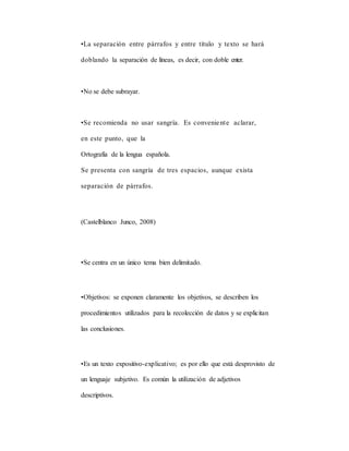•La separación entre párrafos y entre título y texto se hará
doblando la separación de líneas, es decir, con doble enter.
•No se debe subrayar.
•Se recomienda no usar sangría. Es conveniente aclarar,
en este punto, que la
Ortografía de la lengua española.
Se presenta con sangría de tres espacios, aunque exista
separación de párrafos.
(Castelblanco Junco, 2008)
•Se centra en un único tema bien delimitado.
•Objetivos: se exponen claramente los objetivos, se describen los
procedimientos utilizados para la recolección de datos y se explicitan
las conclusiones.
•Es un texto expositivo-explicativo; es por ello que está desprovisto de
un lenguaje subjetivo. Es común la utilización de adjetivos
descriptivos.
 