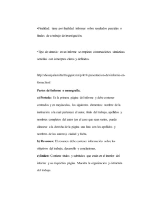 •Finalidad: tiene por finalidad informar sobre resultados parciales o
finales de u trabajo de investigación.
•Tipo de sintaxis: en un informe se emplean construcciones sintácticas
sencillas con conceptos claros y definidos.
http://shounyalamilla.blogspot.mx/p/419-presentacion-del-informe-en-
forma.html
Partes del informe o monografía.
a) Portada: Es la primera página del informe y debe contener
centrados y en mayúsculas, los siguientes elementos: nombre de la
institución a la cual pertenece el autor, título del trabajo, apellidos y
nombres completos del autor (en el caso que sean varios, puede
alinearse a la derecha de la página una lista con los apellidos y
nombres de los autores), ciudad y fecha.
b) Resumen: El resumen debe contener información sobre los
objetivos del trabajo, desarrollo y conclusiones.
c) Índice: Contiene títulos y subtítulos que están en el interior del
informe y su respectiva página. Muestra la organización y estructura
del trabajo.
 