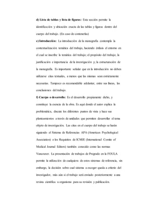 d) Lista de tablas y lista de figuras: Esta sección permite la
identificación y ubicación exacta de las tablas y figuras dentro del
cuerpo del trabajo. (En caso de contenerlas)
e) Introducción: La introducción de la monografía contempla la
contextualización temática del trabajo, haciendo énfasis el entorno en
el cual se inscribe la temática del trabajo; el propósito del trabajo; la
justificación e importancia de la investigación y; la estructuración de
la monografía. Es importante señalar que en la introducción no deben
utilizarse citas textuales, a menos que las mismas sean estrictamente
necesarias. Tampoco es recomendable adelantar, entre sus líneas, las
conclusiones del trabajo.
f) Cuerpo o desarrollo: Es el desarrollo propiamente dicho, y
constituye la esencia de la obra. Es aquí donde el autor explica la
problemática, discute los diferentes puntos de vista y hace sus
planteamientos a través de unidades que permiten desarrollar el tema
objeto de investigación. Las citas en el cuerpo del trabajo se harán
siguiendo el Sistema de Referencias APA (American Psychological
Association) o los Requisitos de ICMJE (International Comite of
Medical Journal Editors) también conocido como las normas
Vancouver. La presentación de trabajos de Pregrado en la FOULA
permite la utilización de cualquiera de estos sistemas de referencia, sin
embargo, la decisión sobre cual sistema a escoger queda a criterio del
investigador, más aún si el trabajo será enviado posteriormente a una
revista científica u organismo para su revisión y publicación.
 