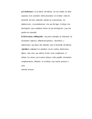g) Conclusiones: Es la síntesis del informe. En este sentido, las ideas
expuestas en la conclusión deben presentarse en el mismo orden de
desarrollo del texto, indicando además las consecuencias, las
implicaciones y recomendaciones a las que dio lugar el trabajo y las
interrogantes que se pudieran derivar de esta investigación y que aún
quedan sin responder.
h) Referencias y bibliografía: esta parte contempla las referencias de
documentos impresos, bibliohemerográficos, electrónicos y
audiovisuales que hayan sido utilizados para el desarrollo del informe.
Apéndices y anexos: Los apéndices son los cuadros, ilustraciones,
figuras, entre otros, que elabora el autor como complemento al
trabajo. Los anexos, por su parte, incluyen todos aquellos documentos
complementarios utilizados en el trabajo, cuya autoría pertenece a
otros.
(Alamilla Jimenez)
 